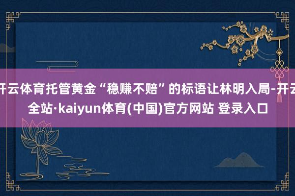 开云体育托管黄金“稳赚不赔”的标语让林明入局-开云全站·kaiyun体育(中国)官方网站 登录入口