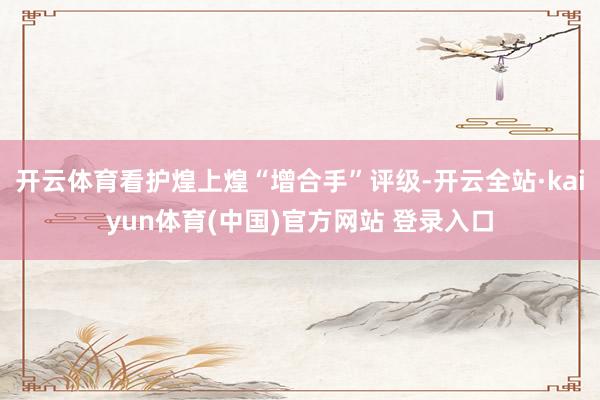 开云体育看护煌上煌“增合手”评级-开云全站·kaiyun体育(中国)官方网站 登录入口