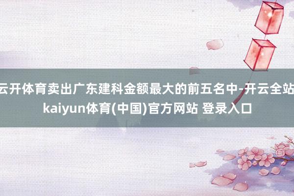 云开体育卖出广东建科金额最大的前五名中-开云全站·kaiyun体育(中国)官方网站 登录入口