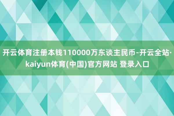 开云体育注册本钱110000万东谈主民币-开云全站·kaiyun体育(中国)官方网站 登录入口