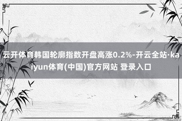 云开体育韩国轮廓指数开盘高涨0.2%-开云全站·kaiyun体育(中国)官方网站 登录入口