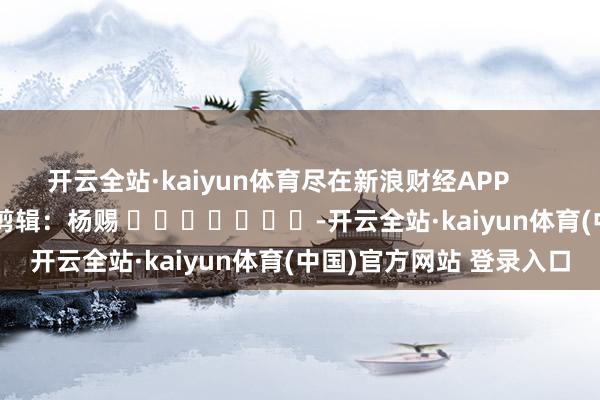开云全站·kaiyun体育尽在新浪财经APP            						职守剪辑：杨赐 							-开云全站·kaiyun体育(中国)官方网站 登录入口