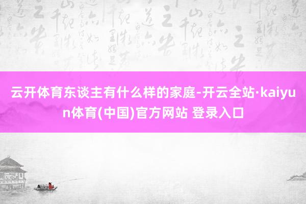 云开体育东谈主有什么样的家庭-开云全站·kaiyun体育(中国)官方网站 登录入口