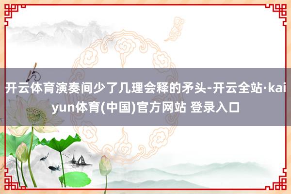 开云体育演奏间少了几理会释的矛头-开云全站·kaiyun体育(中国)官方网站 登录入口