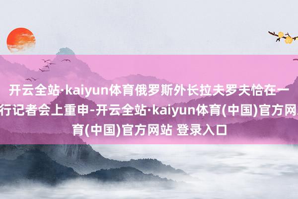 开云全站·kaiyun体育俄罗斯外长拉夫罗夫恰在一次酬酢部例行记者会上重申-开云全站·kaiyun体育(中国)官方网站 登录入口