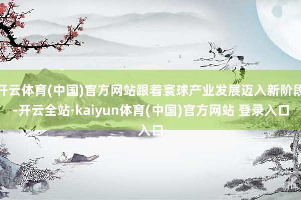 开云体育(中国)官方网站跟着寰球产业发展迈入新阶段-开云全站·kaiyun体育(中国)官方网站 登录入口