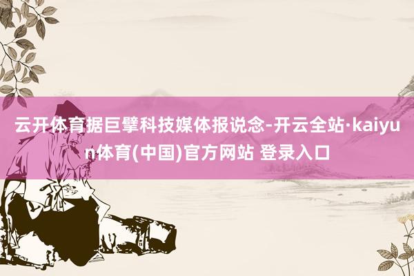 云开体育据巨擘科技媒体报说念-开云全站·kaiyun体育(中国)官方网站 登录入口
