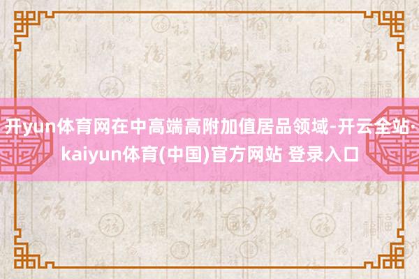 开yun体育网在中高端高附加值居品领域-开云全站·kaiyun体育(中国)官方网站 登录入口