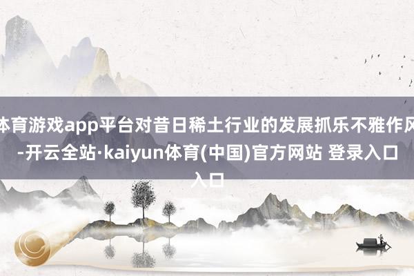 体育游戏app平台对昔日稀土行业的发展抓乐不雅作风-开云全站·kaiyun体育(中国)官方网站 登录入口