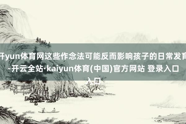 开yun体育网这些作念法可能反而影响孩子的日常发育-开云全站·kaiyun体育(中国)官方网站 登录入口