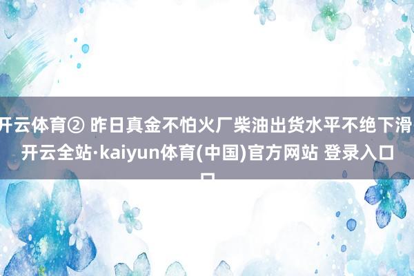 开云体育② 昨日真金不怕火厂柴油出货水平不绝下滑-开云全站·kaiyun体育(中国)官方网站 登录入口