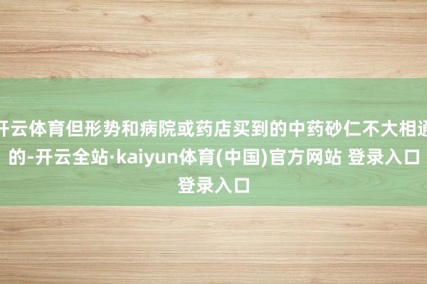 开云体育但形势和病院或药店买到的中药砂仁不大相通的-开云全站·kaiyun体育(中国)官方网站 登录入口