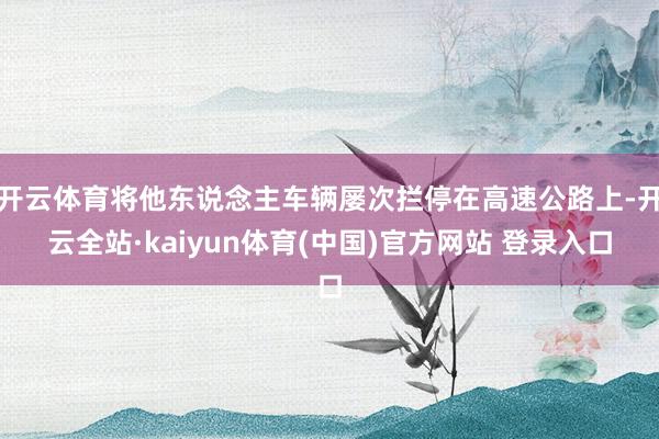开云体育将他东说念主车辆屡次拦停在高速公路上-开云全站·kaiyun体育(中国)官方网站 登录入口