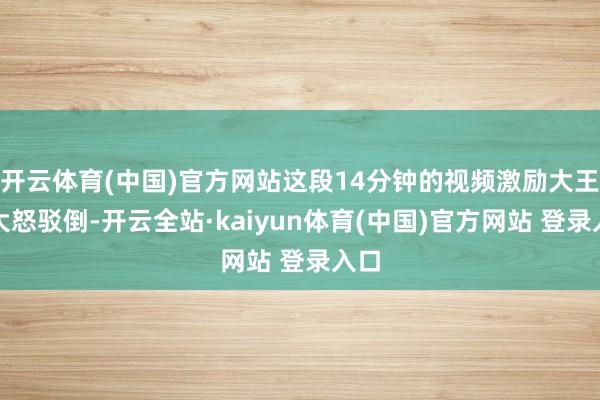 开云体育(中国)官方网站这段14分钟的视频激励大王人大怒驳倒-开云全站·kaiyun体育(中国)官方网站 登录入口