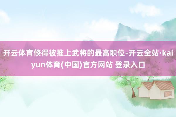 开云体育倏得被推上武将的最高职位-开云全站·kaiyun体育(中国)官方网站 登录入口