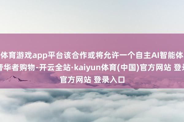 体育游戏app平台该合作或将允许一个自主AI智能体代表奢华者购物-开云全站·kaiyun体育(中国)官方网站 登录入口