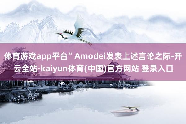 体育游戏app平台”Amodei发表上述言论之际-开云全站·kaiyun体育(中国)官方网站 登录入口