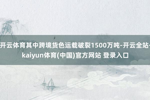 开云体育其中跨境货色运载破裂1500万吨-开云全站·kaiyun体育(中国)官方网站 登录入口