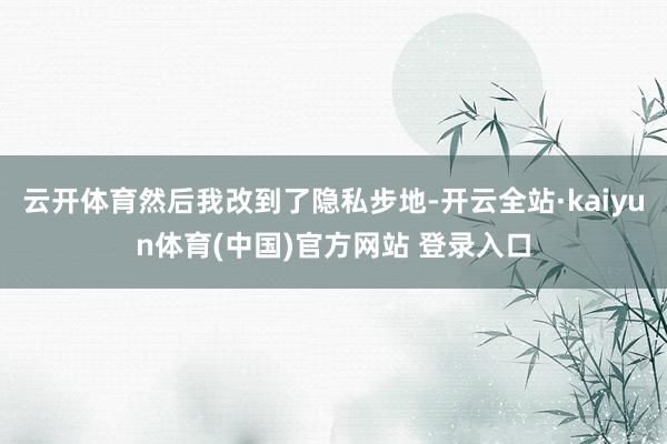 云开体育然后我改到了隐私步地-开云全站·kaiyun体育(中国)官方网站 登录入口