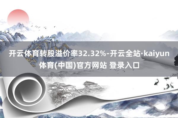 开云体育转股溢价率32.32%-开云全站·kaiyun体育(中国)官方网站 登录入口
