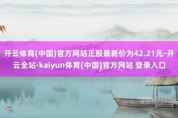 开云体育(中国)官方网站正股最新价为42.21元-开云全站·kaiyun体育(中国)官方网站 登录入口