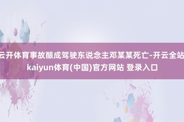 云开体育事故酿成驾驶东说念主邓某某死亡-开云全站·kaiyun体育(中国)官方网站 登录入口