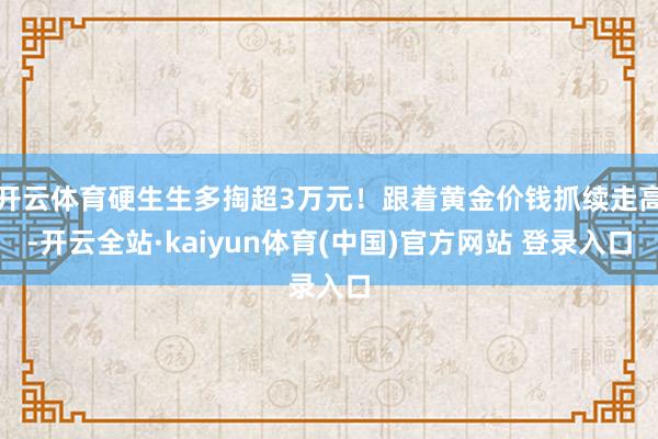 开云体育硬生生多掏超3万元！跟着黄金价钱抓续走高-开云全站·kaiyun体育(中国)官方网站 登录入口