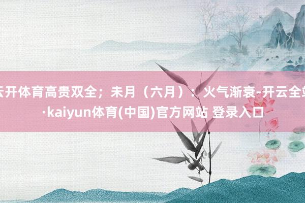 云开体育高贵双全；未月（六月）：火气渐衰-开云全站·kaiyun体育(中国)官方网站 登录入口