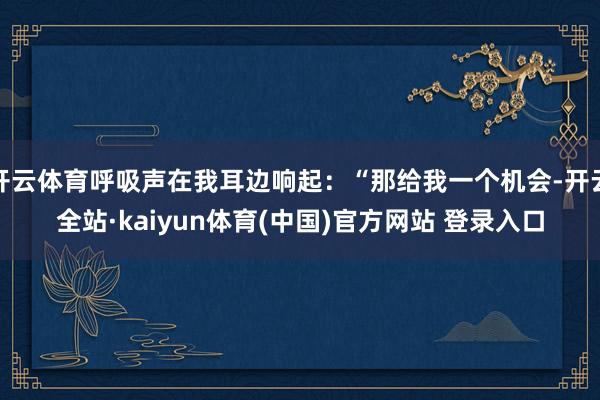 开云体育呼吸声在我耳边响起：“那给我一个机会-开云全站·kaiyun体育(中国)官方网站 登录入口
