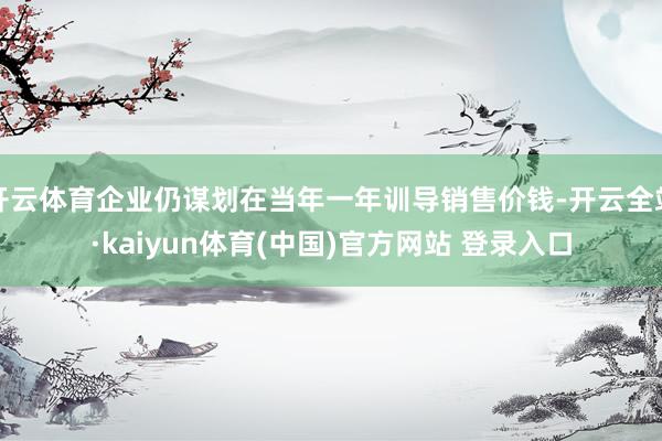 开云体育企业仍谋划在当年一年训导销售价钱-开云全站·kaiyun体育(中国)官方网站 登录入口
