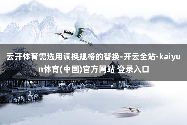 云开体育需选用调换规格的替换-开云全站·kaiyun体育(中国)官方网站 登录入口