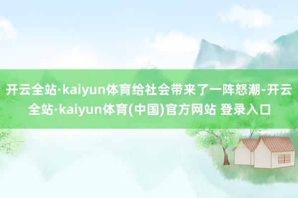 开云全站·kaiyun体育给社会带来了一阵怒潮-开云全站·kaiyun体育(中国)官方网站 登录入口