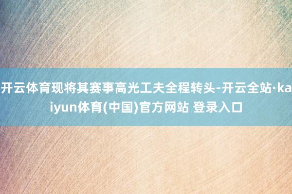 开云体育现将其赛事高光工夫全程转头-开云全站·kaiyun体育(中国)官方网站 登录入口