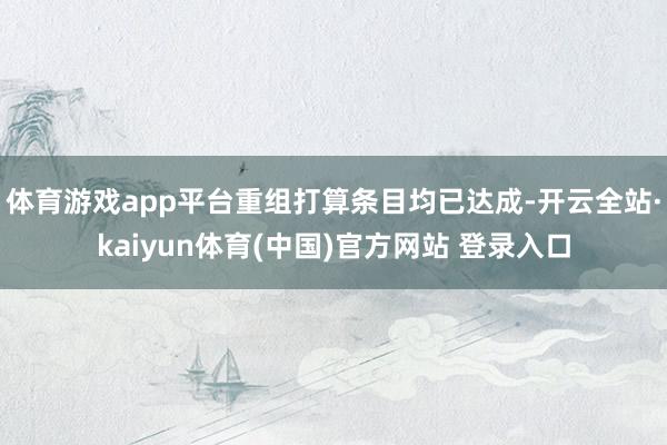 体育游戏app平台重组打算条目均已达成-开云全站·kaiyun体育(中国)官方网站 登录入口