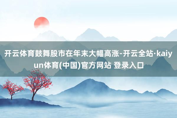开云体育鼓舞股市在年末大幅高涨-开云全站·kaiyun体育(中国)官方网站 登录入口