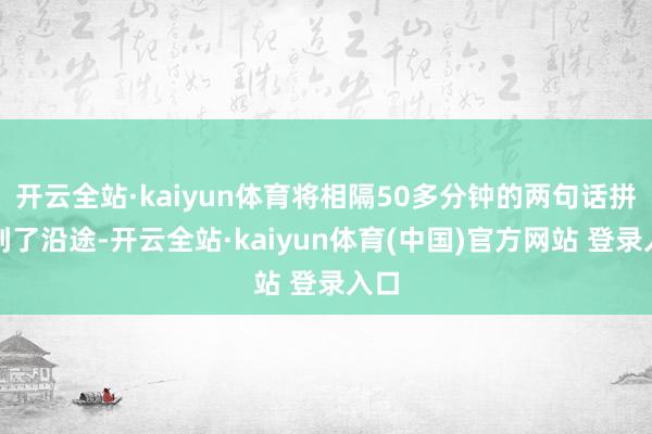 开云全站·kaiyun体育将相隔50多分钟的两句话拼接到了沿途-开云全站·kaiyun体育(中国)官方网站 登录入口