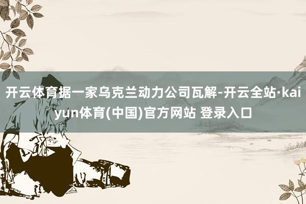 开云体育据一家乌克兰动力公司瓦解-开云全站·kaiyun体育(中国)官方网站 登录入口