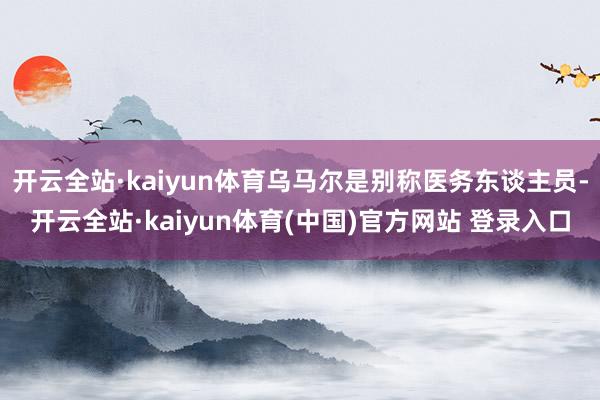 开云全站·kaiyun体育乌马尔是别称医务东谈主员-开云全站·kaiyun体育(中国)官方网站 登录入口