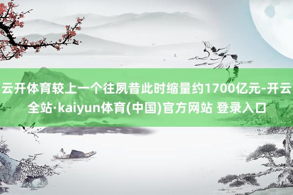 云开体育较上一个往夙昔此时缩量约1700亿元-开云全站·kaiyun体育(中国)官方网站 登录入口