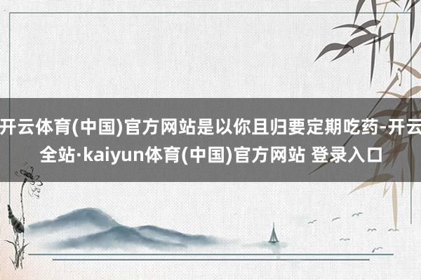 开云体育(中国)官方网站是以你且归要定期吃药-开云全站·kaiyun体育(中国)官方网站 登录入口