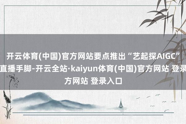 开云体育(中国)官方网站要点推出“艺起探AIGC”系列直播手脚-开云全站·kaiyun体育(中国)官方网站 登录入口