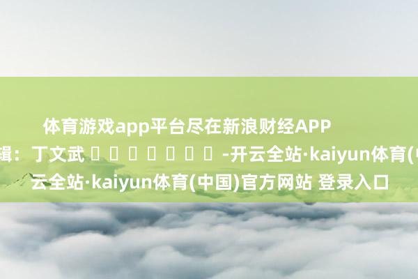 体育游戏app平台尽在新浪财经APP            						背负剪辑：丁文武 							-开云全站·kaiyun体育(中国)官方网站 登录入口