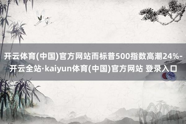 开云体育(中国)官方网站而标普500指数高潮24%-开云全站·kaiyun体育(中国)官方网站 登录入口
