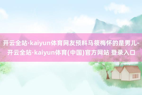 开云全站·kaiyun体育网友预料马筱梅怀的是男儿-开云全站·kaiyun体育(中国)官方网站 登录入口