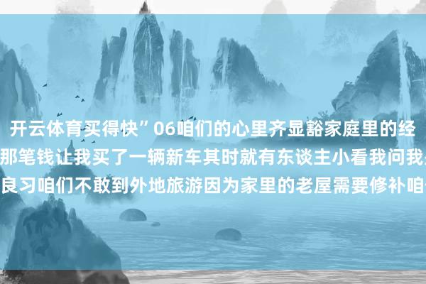 开云体育买得快”06咱们的心里齐显豁家庭里的经济景况是男儿参军退役时那笔钱让我买了一辆新车其时就有东谈主小看我问我是不是二手车？07省俭是良习咱们不敢到外地旅游因为家里的老屋需要修补咱们不敢买高等家电只念念等娃娃成婚时再买发布于：云南省-开云全站·kaiyun体育(中国)官方网站 登录入口