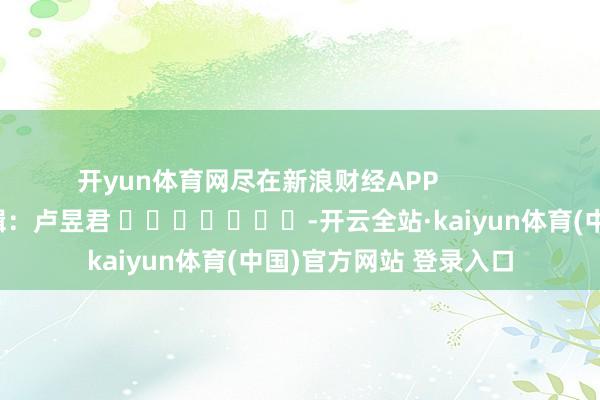 开yun体育网尽在新浪财经APP            						职守剪辑：卢昱君 							-开云全站·kaiyun体育(中国)官方网站 登录入口