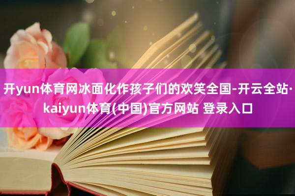 开yun体育网冰面化作孩子们的欢笑全国-开云全站·kaiyun体育(中国)官方网站 登录入口