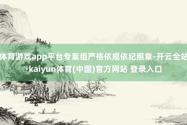 体育游戏app平台专案组严格依规依纪照章-开云全站·kaiyun体育(中国)官方网站 登录入口