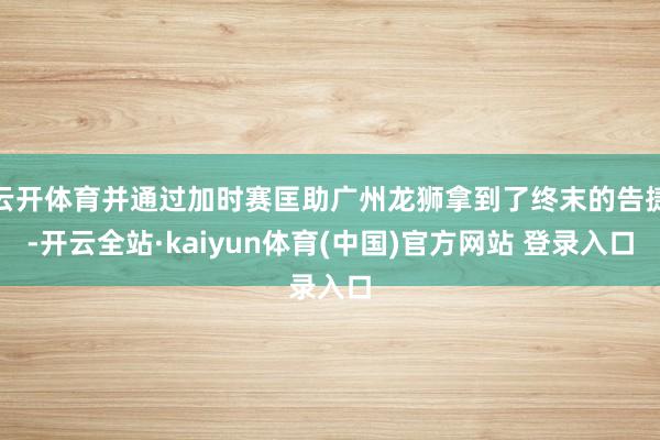 云开体育并通过加时赛匡助广州龙狮拿到了终末的告捷-开云全站·kaiyun体育(中国)官方网站 登录入口