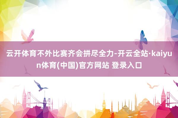 云开体育不外比赛齐会拼尽全力-开云全站·kaiyun体育(中国)官方网站 登录入口